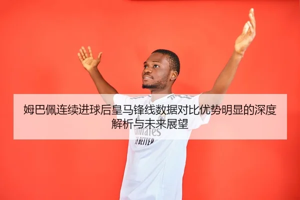 姆巴佩连续进球后皇马锋线数据对比优势明显的深度解析与未来展望