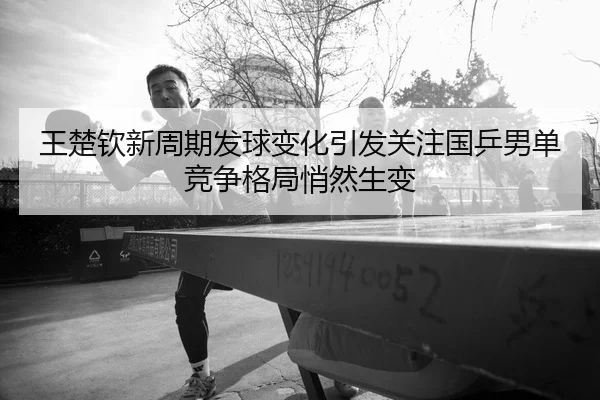王楚钦新周期发球变化引发关注国乒男单竞争格局悄然生变